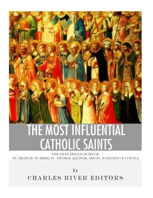 The Most Influential Catholic Saints: The Lives and Legacies of St. Francis of Assisi, St. Thomas Aquinas, and St. Ignatius of Loyola by Charles River Editors