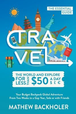 Travel the World and Explore for Less than $50 a Day, the Essential Guide: Your Budget Backpack Global Adventure, from Two Weeks to a Gap Year, Solo o by Backholer, Mathew