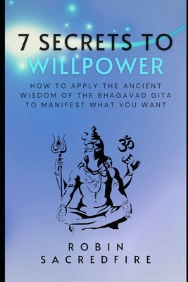 7 Secrets to Willpower: How to Apply the Ancient Wisdom of the Bhagavad Gita to Manifest What You Want by Sacredfire, Robin