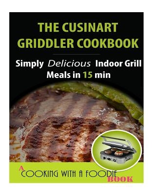 The Cuisinart Griddler Cookbook: Simply Delicious Indoor Grill Meals in 15 Min (Full Color) by Cooking with a. Foodie