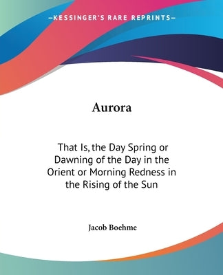 Aurora: That Is, the Day Spring or Dawning of the Day in the Orient or Morning Redness in the Rising of the Sun by Boehme, Jacob