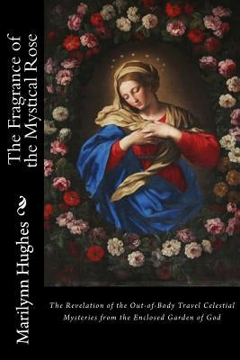 The Fragrance of the Mystical Rose: The Revelation of the Out-of-Body Travel Celestial Mysteries from the Enclosed Garden of God by Hughes, Marilynn