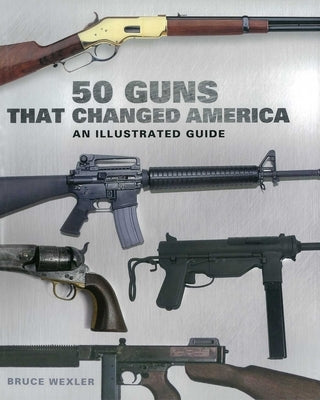 50 Guns That Changed America: An Illustrated Guide by Wexler, Bruce