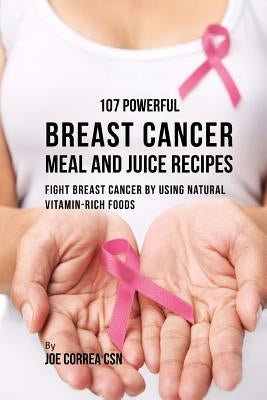 107 Powerful Breast Cancer Meal and Juice Recipes: Fight Breast Cancer by Using Natural Vitamin-Rich Foods by Correa Csn, Joe