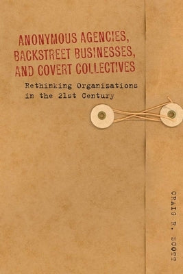 Anonymous Agencies, Backstreet Businesses, and Covert Collectives: Rethinking Organizations in the 21st Century by Scott, Craig