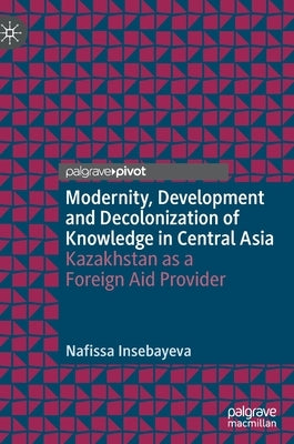 Modernity, Development and Decolonization of Knowledge in Central Asia: Kazakhstan as a Foreign Aid Provider by Insebayeva, Nafissa