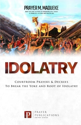 Idolatry: Courtroom Prayers & Decrees To Break the Yoke and Root of Idolatry by Madueke, Prayer M.