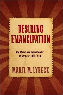 Desiring Emancipation: New Women and Homosexuality in Germany, 1890-1933 by Lybeck, Marti M.