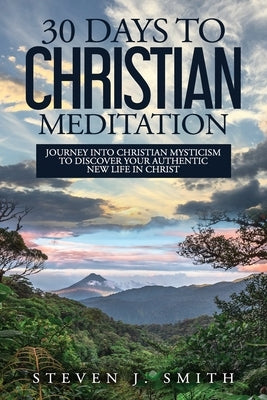 30 Days to Christian Meditation: Journey into Christian Mysticism to Discover Your Authentic New Life in Christ by Smith, Steven J.