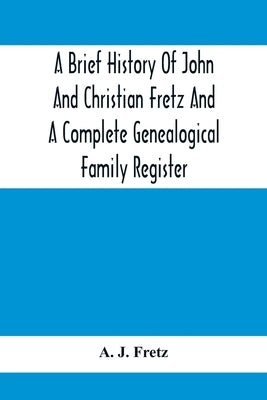 A Brief History Of John And Christian Fretz And A Complete Genealogical Family Register: With Biographies Of Their Descendants From The Earliest Avail by J. Fretz, A.