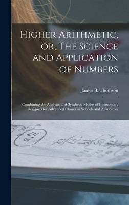 Higher Arithmetic, or, The Science and Application of Numbers: Combining the Analytic and Synthetic Modes of Instruction: Designed for Advanced Classe by Thomson, James B. (James Bates) 1808