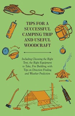 Tips for a Successful Camping Trip and Useful Woodcraft - Including Choosing the Right Tent, the Right Equipment to Take, Fire Building, with Tips on by Anon