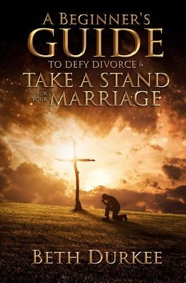 A Beginner's Guide to Defy Divorce and Take a Stand for Your Marriage by Durkee, Beth