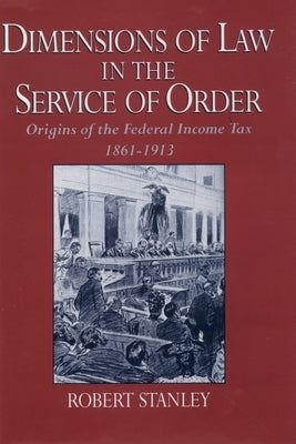 Dimensions of Law in the Service of Order: Origins of the Federal Income Tax, 1861-1913 by Stanley, Robert