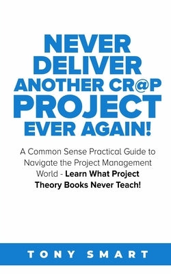 Never Deliver Another Cr@p Project Ever Again!: A Common Sense Practical Guide to Navigate the Project Management World - Learn What Project Theory Bo by Smart, Tony