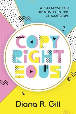 Copyrighteous: A Catalyst for Creativity in the Classroom by Gill, Diana