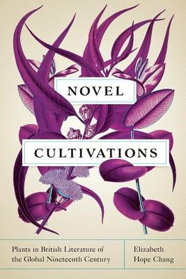 Novel Cultivations: Plants in British Literature of the Global Nineteenth Century by Chang, Elizabeth Hope