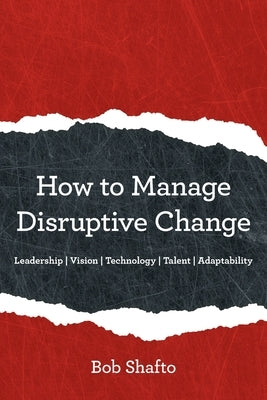 How to Manage Disruptive Change: Adaptability Leadership Vision Technology Talent by Shafto, Bob