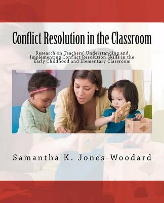 Conflict Resolution in the Classroom: Research on Teachers' Understanding and Implementing Conflict Resolution Skills in the Early Childhood and Eleme by Jones-Woodard, Samantha K.