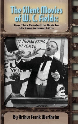 The Silent Movies of W. C. Fields: How They Created The Basis for His Fame in Sound Films (hardback) by Wertheim, Arthur Frank