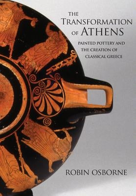 The Transformation of Athens: Painted Pottery and the Creation of Classical Greece by Osborne, Robin