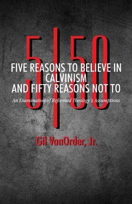 Five Reasons to Believe in Calvinism and Fifty Reasons Not To: An Examination of Reformed Theology's Assumptions by Vanorder Jr, Gil