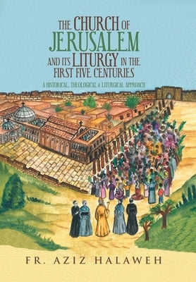 The Church of Jerusalem and Its Liturgy in the First Five Centuries: A Historical, Theological & Liturgical Approach by Halaweh, Aziz