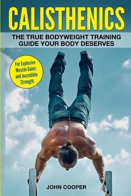 Calisthenics: The True Bodyweight Training Guide Your Body Deserves - For Explosive Muscle Gains and Incredible Strength by Cooper, John