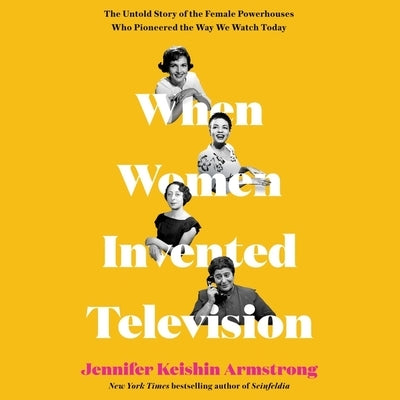 When Women Invented Television: The Untold Story of the Female Powerhouses Who Pioneered the Way We Watch Today by Armstrong, Jennifer Keishin