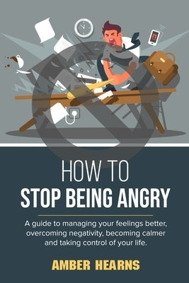 How to Stop Being Angry: A guide to managing your feelings better, overcoming negativity, becoming calmer and taking control of your life by Hearns, Amber