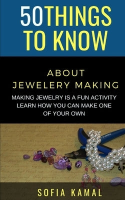 50 Things to Know About Jewelery Making: Making Jewelry is a fun activity - Learn how you can make one of your own by Kamal, Sofia