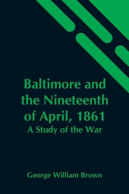 Baltimore And The Nineteenth Of April, 1861: A Study Of The War by William Brown, George