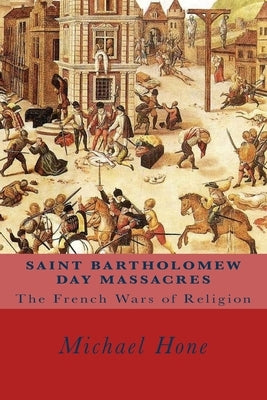 Saint Bartholomew Day Massacres: The French Wars of Religion by Hone, Michael