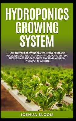 Hydroponics Growing System: How to start growing plants, herbs, fruit and vegetables all year with your hydroponics system. The ultimate and safe by Bloom, Joshua