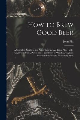 How to Brew Good Beer: a Complete Guide to the Art of Brewing Ale Bitter Ale, Table-ale, Brown Stout, Porter and Table Beer, to Which Are Add by John Pitt