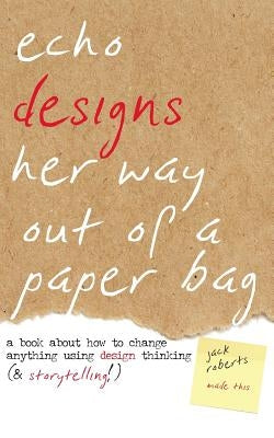 Echo Designs Her Way Out of a Paper Bag: a book about how to change anything using design thinking (& storytelling!) by Roberts, Jack
