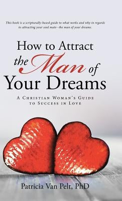 How to Attract the Man of Your Dreams: A Christian Woman's Guide to Success in Love by Pelt Phd, Patricia Van