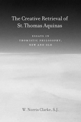 The Creative Retrieval of Saint Thomas Aquinas: Essays in Thomistic Philosophy, New and Old by Clarke, W. Norris