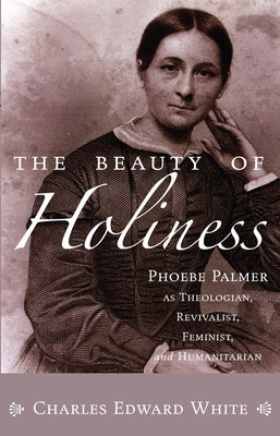 The Beauty of Holiness: Phoebe Palmer as Theologian, Revivalist, Feminist, and Humanitarian by White, Charles Edward