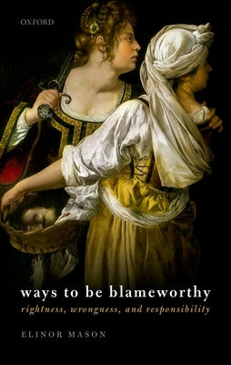 Ways to Be Blameworthy: Rightness, Wrongness, and Responsibility by Mason, Elinor