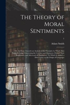 The Theory of Moral Sentiments; or, An Essay Towards an Analysis of the Principles by Which Men Naturally Judge Concerning the Conduct and Character, by Smith, Adam 1723-1790