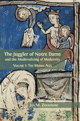 The Juggler of Notre Dame and the Medievalizing of Modernity: Volume 1: The Middle Ages by Ziolkowski, Jan M.