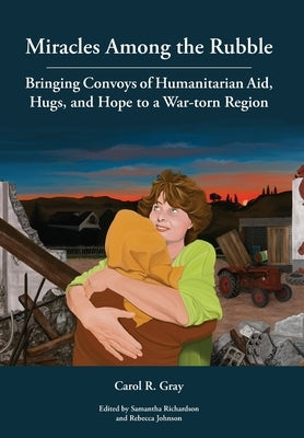 Miracles Among the Rubble: Bringing Convoys of Humanitarian Aid, Hugs, and Hope to a War-torn Region by Gray, Carol R.