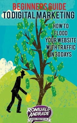 Beginners Guide to Digital Marketing: How To Flood Your Website With Traffic in 30 days by Andrade, Romuald