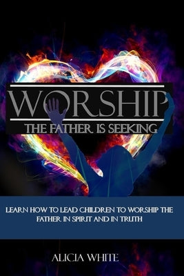 Worship the Father is Seeking: Learn How to Lead Children to Worship the Father in Spirit and In Truth by White, Alicia