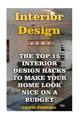 Interior Design: The Top 15 Interior Design Hacks To Make Your Home Look Nice On A Budget by Padmore, Travis