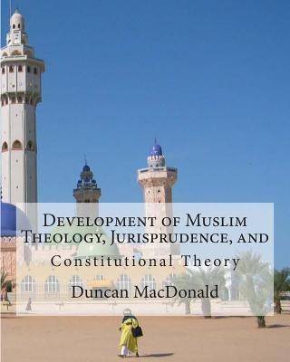 Development of Muslim Theology, Jurisprudence, and Constitutional Theory by MacDonald, Duncan B.
