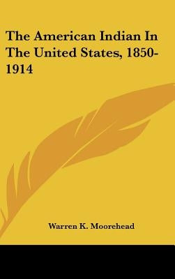 The American Indian In The United States, 1850-1914 by Moorehead, Warren K.