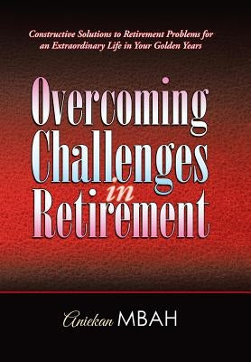 Overcoming Challenges in Retirement: Constructive Solutions to Retirement Problems for an Extraordinary Life in Your Golden Years by Mbah, Aniekan