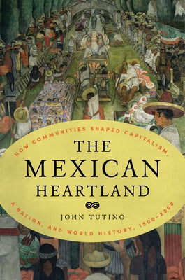 The Mexican Heartland: How Communities Shaped Capitalism, a Nation, and World History, 1500-2000 by Tutino, John